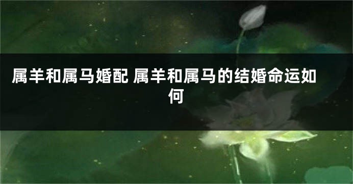 属羊和属马婚配 属羊和属马的结婚命运如何