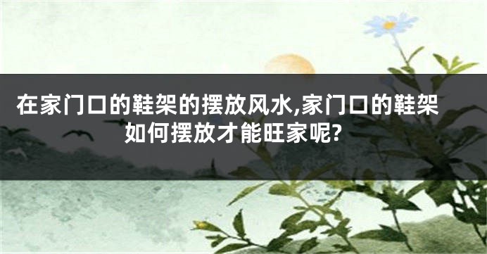 在家门口的鞋架的摆放风水,家门口的鞋架如何摆放才能旺家呢?