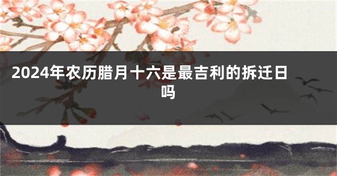 2024年农历腊月十六是最吉利的拆迁日吗