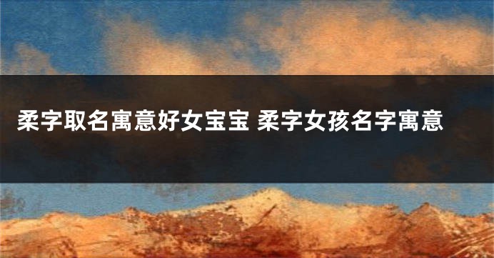 柔字取名寓意好女宝宝 柔字女孩名字寓意