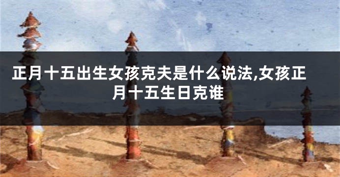 正月十五出生女孩克夫是什么说法,女孩正月十五生日克谁