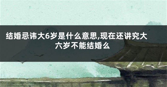 结婚忌讳大6岁是什么意思,现在还讲究大六岁不能结婚么