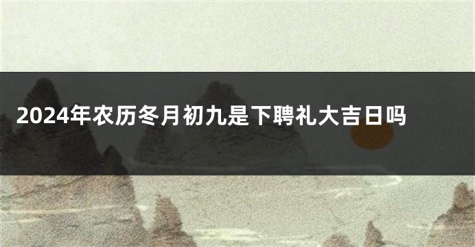 2024年农历冬月初九是下聘礼大吉日吗