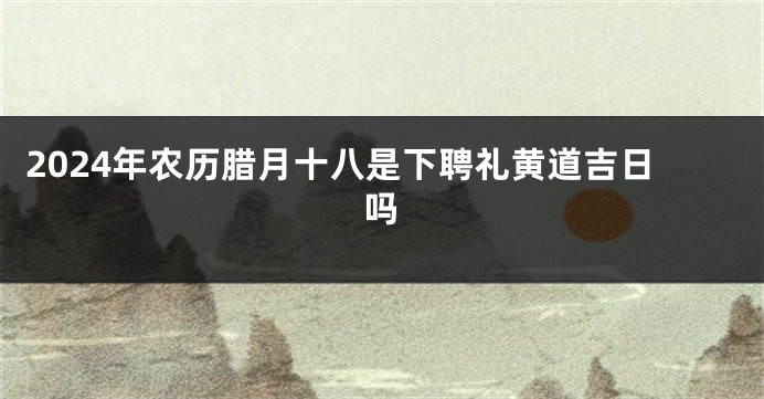 2024年农历腊月十八是下聘礼黄道吉日吗