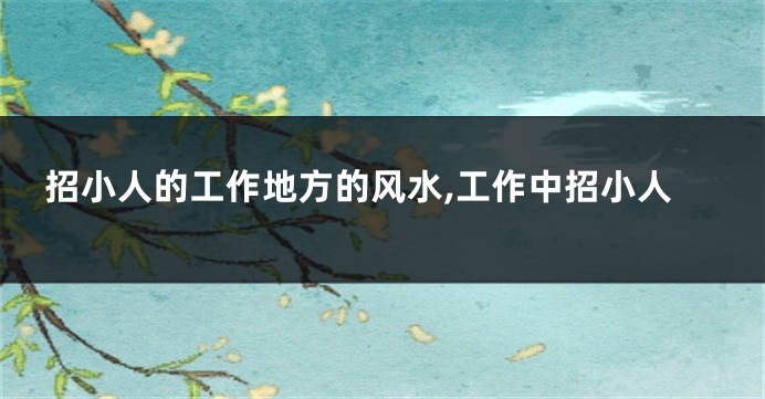 招小人的工作地方的风水,工作中招小人
