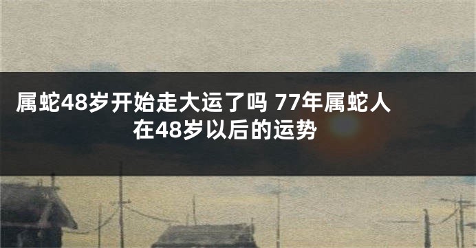 属蛇48岁开始走大运了吗 77年属蛇人在48岁以后的运势