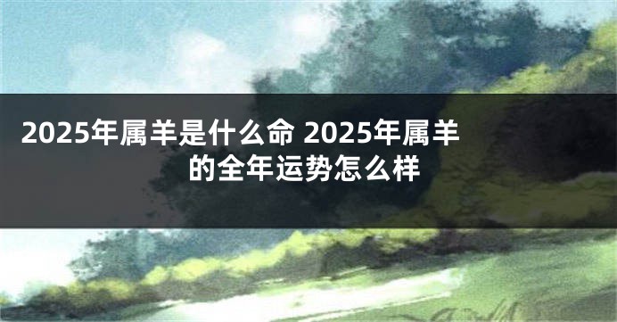 2025年属羊是什么命 2025年属羊的全年运势怎么样