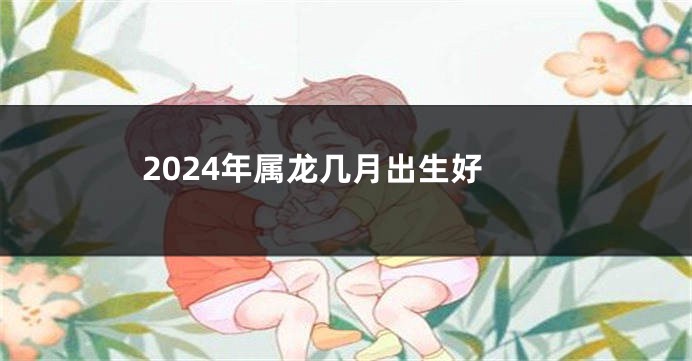 2024年属龙几月出生好