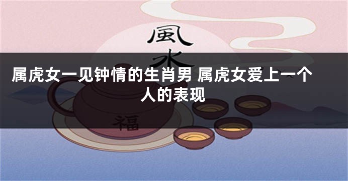 属虎女一见钟情的生肖男 属虎女爱上一个人的表现