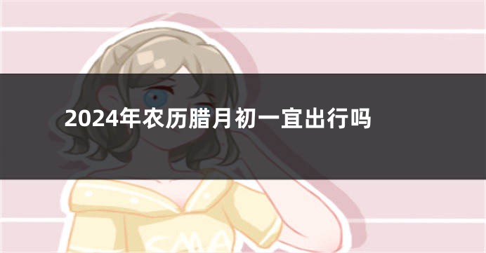 2024年农历腊月初一宜出行吗