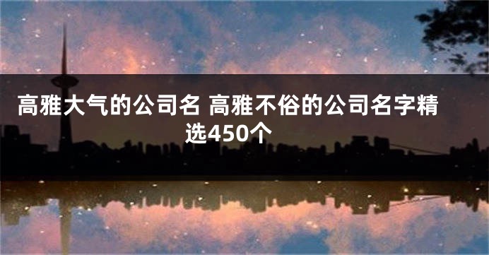 高雅大气的公司名 高雅不俗的公司名字精选450个
