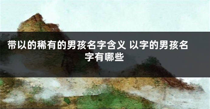 带以的稀有的男孩名字含义 以字的男孩名字有哪些