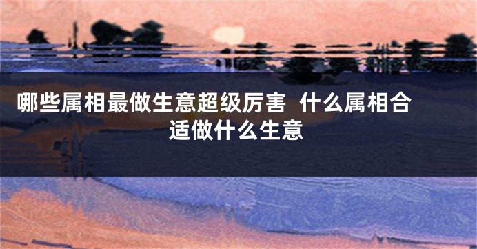 哪些属相最做生意超级厉害  什么属相合适做什么生意