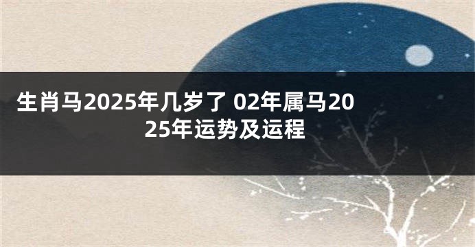 生肖马2025年几岁了 02年属马2025年运势及运程