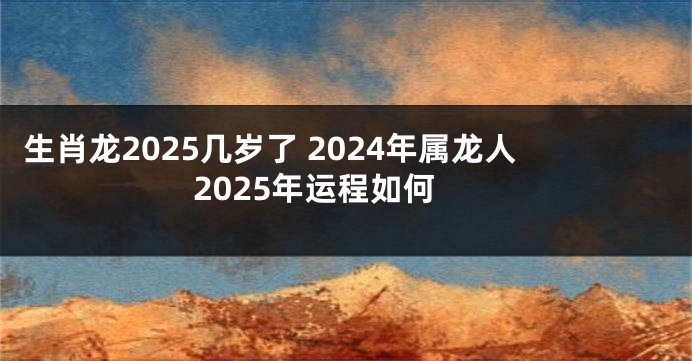 生肖龙2025几岁了 2024年属龙人2025年运程如何