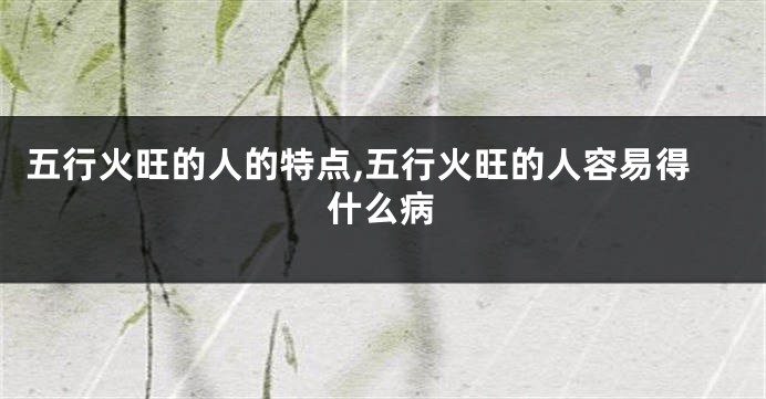 五行火旺的人的特点,五行火旺的人容易得什么病