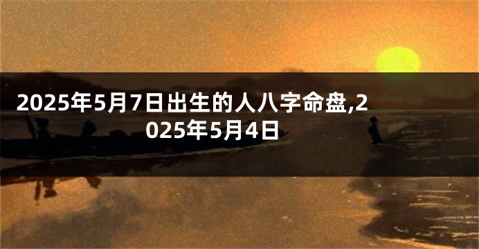 2025年5月7日出生的人八字命盘,2025年5月4日
