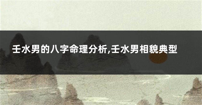 壬水男的八字命理分析,壬水男相貌典型