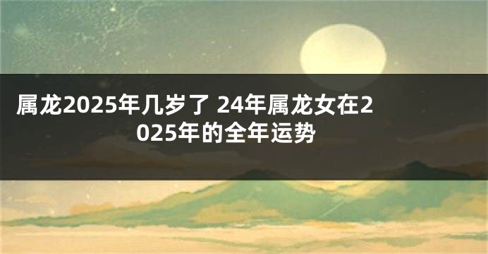 属龙2025年几岁了 24年属龙女在2025年的全年运势