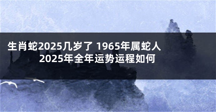 生肖蛇2025几岁了 1965年属蛇人2025年全年运势运程如何