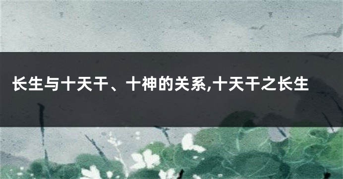 长生与十天干、十神的关系,十天干之长生