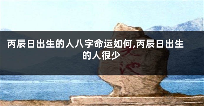 丙辰日出生的人八字命运如何,丙辰日出生的人很少