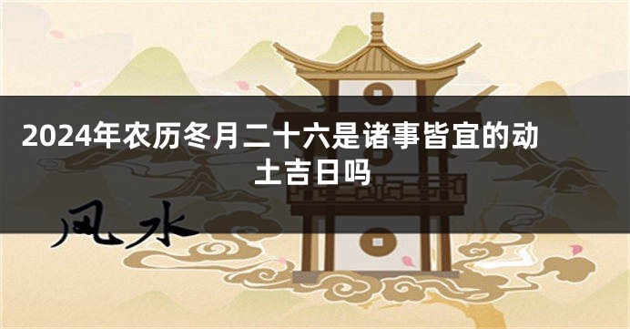 2024年农历冬月二十六是诸事皆宜的动土吉日吗