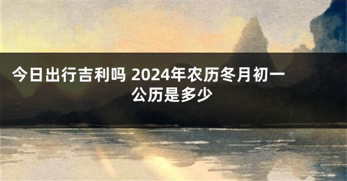 今日出行吉利吗 2024年农历冬月初一公历是多少