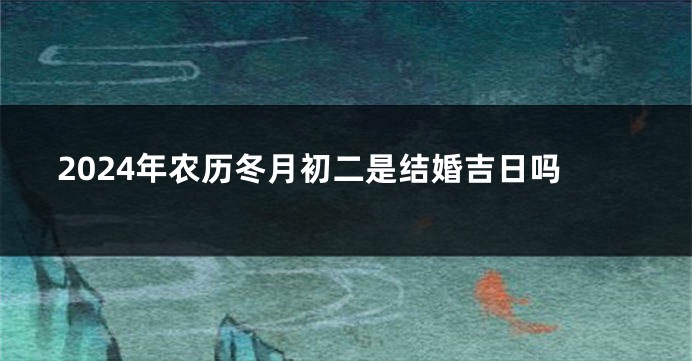 2024年农历冬月初二是结婚吉日吗