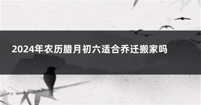 2024年农历腊月初六适合乔迁搬家吗