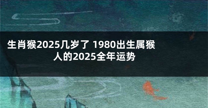 生肖猴2025几岁了 1980出生属猴人的2025全年运势