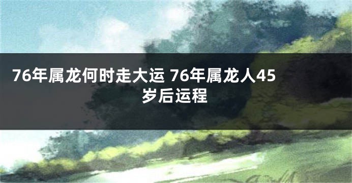 76年属龙何时走大运 76年属龙人45岁后运程