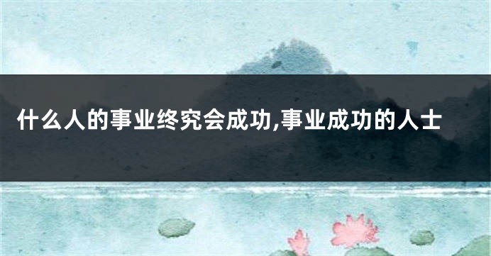 什么人的事业终究会成功,事业成功的人士