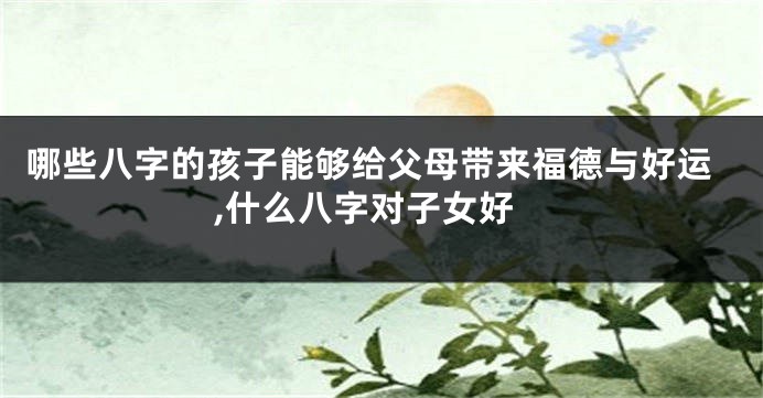 哪些八字的孩子能够给父母带来福德与好运,什么八字对子女好