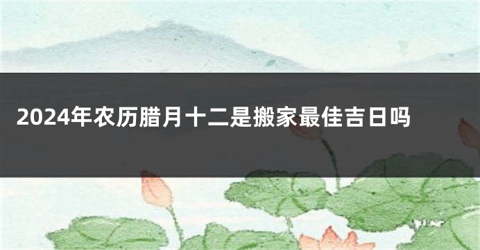 2024年农历腊月十二是搬家最佳吉日吗