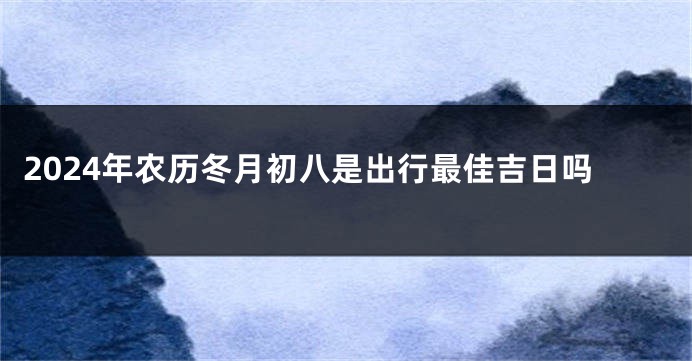 2024年农历冬月初八是出行最佳吉日吗