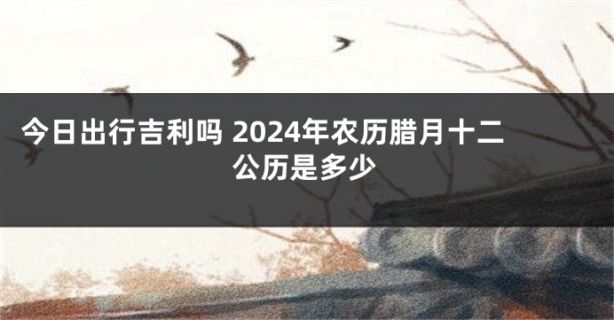 今日出行吉利吗 2024年农历腊月十二公历是多少