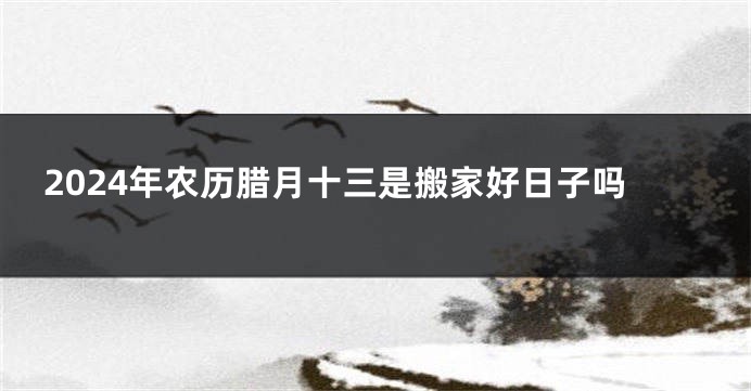 2024年农历腊月十三是搬家好日子吗