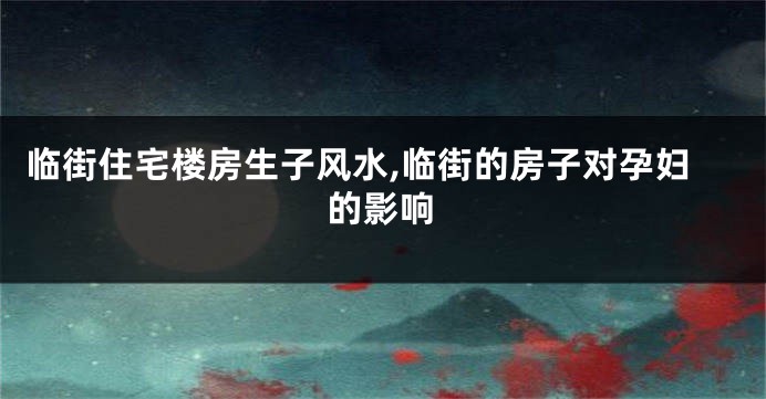 临街住宅楼房生子风水,临街的房子对孕妇的影响