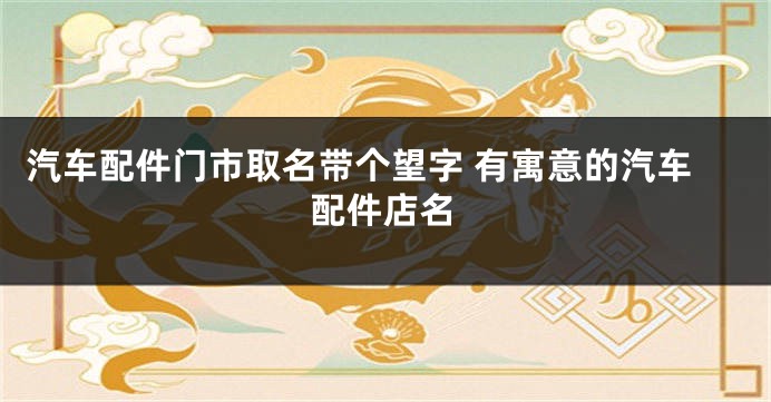 汽车配件门市取名带个望字 有寓意的汽车配件店名