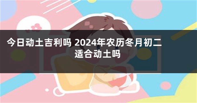 今日动土吉利吗 2024年农历冬月初二适合动土吗
