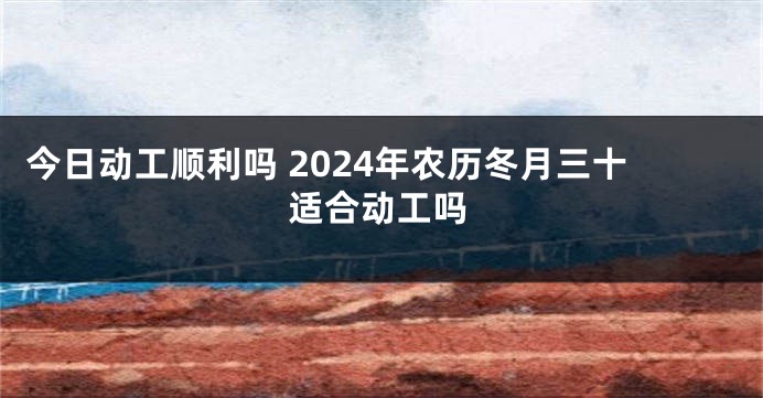今日动工顺利吗 2024年农历冬月三十适合动工吗