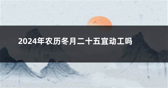 2024年农历冬月二十五宜动工吗
