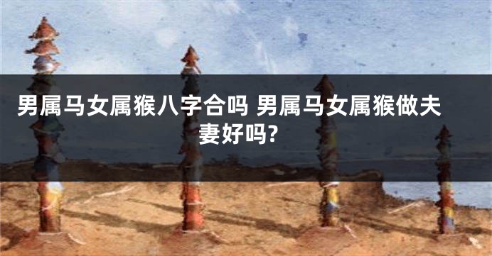 男属马女属猴八字合吗 男属马女属猴做夫妻好吗?