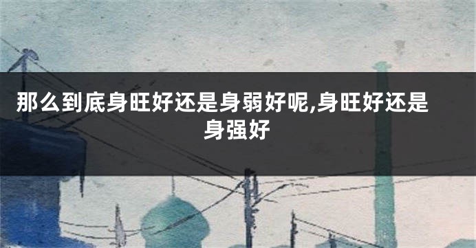 那么到底身旺好还是身弱好呢,身旺好还是身强好