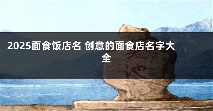 2025面食饭店名 创意的面食店名字大全