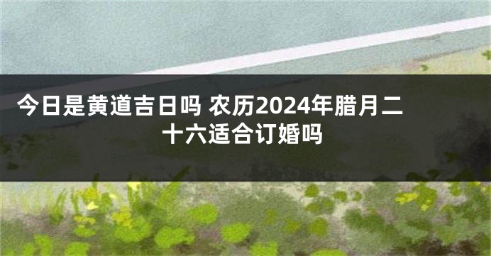 今日是黄道吉日吗 农历2024年腊月二十六适合订婚吗
