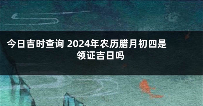 今日吉时查询 2024年农历腊月初四是领证吉日吗
