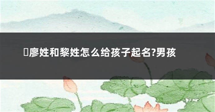 ​廖姓和黎姓怎么给孩子起名?男孩