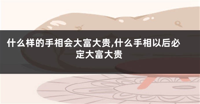 什么样的手相会大富大贵,什么手相以后必定大富大贵